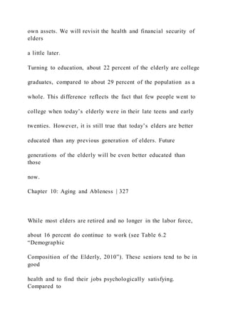 own assets. We will revisit the health and financial security of
elders
a little later.
Turning to education, about 22 percent of the elderly are college
graduates, compared to about 29 percent of the population as a
whole. This difference reflects the fact that few people went to
college when today’s elderly were in their late teens and early
twenties. However, it is still true that today’s elders are better
educated than any previous generation of elders. Future
generations of the elderly will be even better educated than
those
now.
Chapter 10: Aging and Ableness | 327
While most elders are retired and no longer in the labor force,
about 16 percent do continue to work (see Table 6.2
“Demographic
Composition of the Elderly, 2010”). These seniors tend to be in
good
health and to find their jobs psychologically satisfying.
Compared to
 