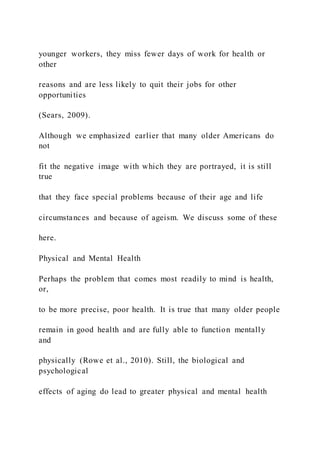 younger workers, they miss fewer days of work for health or
other
reasons and are less likely to quit their jobs for other
opportunities
(Sears, 2009).
Although we emphasized earlier that many older Americans do
not
fit the negative image with which they are portrayed, it is still
true
that they face special problems because of their age and life
circumstances and because of ageism. We discuss some of these
here.
Physical and Mental Health
Perhaps the problem that comes most readily to mind is health,
or,
to be more precise, poor health. It is true that many older people
remain in good health and are fully able to function mentally
and
physically (Rowe et al., 2010). Still, the biological and
psychological
effects of aging do lead to greater physical and mental health
 
