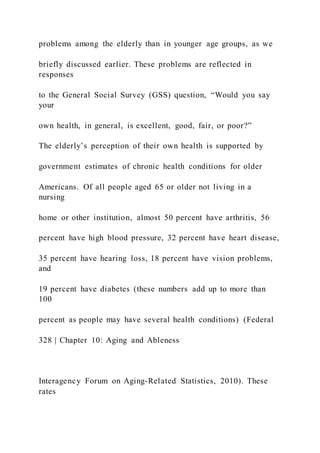 problems among the elderly than in younger age groups, as we
briefly discussed earlier. These problems are reflected in
responses
to the General Social Survey (GSS) question, “Would you say
your
own health, in general, is excellent, good, fair, or poor?”
The elderly’s perception of their own health is supported by
government estimates of chronic health conditions for older
Americans. Of all people aged 65 or older not living in a
nursing
home or other institution, almost 50 percent have arthritis, 56
percent have high blood pressure, 32 percent have heart disease,
35 percent have hearing loss, 18 percent have vision problems,
and
19 percent have diabetes (these numbers add up to more than
100
percent as people may have several health conditions) (Federal
328 | Chapter 10: Aging and Ableness
Interagency Forum on Aging-Related Statistics, 2010). These
rates
 