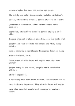 are much higher than those for younger age groups.
The elderly also suffer from dementia, including Alzheimer’s
disease, which affects almost 13 percent of people 65 or older
(Alzheimer’s Association, 2009). Another mental health
problem is
depression, which affects almost 15 percent of people 65 or
older.
Because of mental or physical disability, about two-thirds of all
people 65 or older need help with at least one “daily living”
activity,
such as preparing a meal (Federal Interagency Forum on Aging-
Related Statistics, 2010).
Older people visit the doctor and hospital more often than
younger
people. Partly for this reason, adequate health care for the
elderly is
of major importance.
If the elderly have more health problems, then adequate care for
them is of major importance. They visit the doctor and hospital
more often than their middle-aged counterparts. Medicare
covers
 