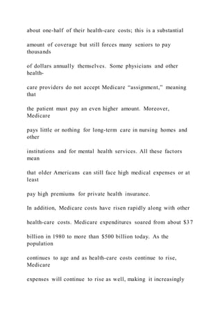 about one-half of their health-care costs; this is a substantial
amount of coverage but still forces many seniors to pay
thousands
of dollars annually themselves. Some physicians and other
health-
care providers do not accept Medicare “assignment,” meaning
that
the patient must pay an even higher amount. Moreover,
Medicare
pays little or nothing for long-term care in nursing homes and
other
institutions and for mental health services. All these factors
mean
that older Americans can still face high medical expenses or at
least
pay high premiums for private health insurance.
In addition, Medicare costs have risen rapidly along with other
health-care costs. Medicare expenditures soared from about $37
billion in 1980 to more than $500 billion today. As the
population
continues to age and as health-care costs continue to rise,
Medicare
expenses will continue to rise as well, making it increasingly
 