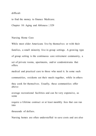 difficult
to find the money to finance Medicare.
Chapter 10: Aging and Ableness | 329
Nursing Home Care
While most older Americans live by themselves or with their
families, a small minority live in group settings. A growing type
of group setting is the continuous care retirement community, a
set of private rooms, apartments, and/or condominiums that
offers
medical and practical care to those who need it. In some such
communities, residents eat their meals together, while in others
they cook for themselves. Usually, these communities offer
above-
average recreational facilities and can be very expensive, as
some
require a lifetime contract or at least monthly fees that can run
into
thousands of dollars.
Nursing homes are often understaffed to save costs and are also
 