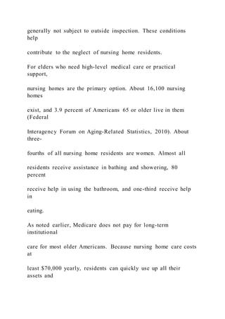 generally not subject to outside inspection. These conditions
help
contribute to the neglect of nursing home residents.
For elders who need high-level medical care or practical
support,
nursing homes are the primary option. About 16,100 nursing
homes
exist, and 3.9 percent of Americans 65 or older live in them
(Federal
Interagency Forum on Aging-Related Statistics, 2010). About
three-
fourths of all nursing home residents are women. Almost all
residents receive assistance in bathing and showering, 80
percent
receive help in using the bathroom, and one-third receive help
in
eating.
As noted earlier, Medicare does not pay for long-term
institutional
care for most older Americans. Because nursing home care costs
at
least $70,000 yearly, residents can quickly use up all their
assets and
 
