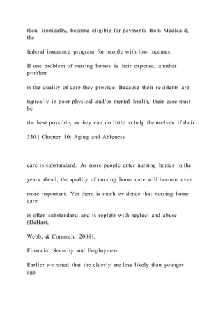 then, ironically, become eligible for payments from Medicaid,
the
federal insurance program for people with low incomes.
If one problem of nursing homes is their expense, another
problem
is the quality of care they provide. Because their residents are
typically in poor physical and/or mental health, their care must
be
the best possible, as they can do little to help themselves if their
330 | Chapter 10: Aging and Ableness
care is substandard. As more people enter nursing homes in the
years ahead, the quality of nursing home care will become even
more important. Yet there is much evidence that nursing home
care
is often substandard and is replete with neglect and abuse
(DeHart,
Webb, & Cornman, 2009).
Financial Security and Employment
Earlier we noted that the elderly are less likely than younger
age
 