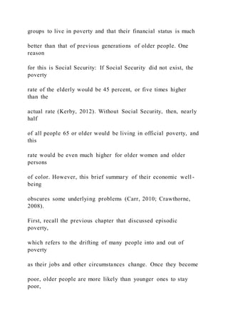 groups to live in poverty and that their financial status is much
better than that of previous generations of older people. One
reason
for this is Social Security: If Social Security did not exist, the
poverty
rate of the elderly would be 45 percent, or five times higher
than the
actual rate (Kerby, 2012). Without Social Security, then, nearly
half
of all people 65 or older would be living in official poverty, and
this
rate would be even much higher for older women and older
persons
of color. However, this brief summary of their economic well -
being
obscures some underlying problems (Carr, 2010; Crawthorne,
2008).
First, recall the previous chapter that discussed episodic
poverty,
which refers to the drifting of many people into and out of
poverty
as their jobs and other circumstances change. Once they become
poor, older people are more likely than younger ones to stay
poor,
 