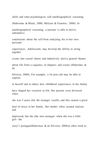 skills and what psychologists call autobiographical reasoning
(Habermas & Bluck, 2000; McLean & Fournier, 2008). In
autobiographical reasoning, a narrator is able to derive
substantive
conclusions about the self from analyzing his or her own
personal
experiences. Adolescents may develop the ability to string
together
events into causal chains and inductively derive general themes
about life from a sequence of chapters and scenes (Habermas &
de
Silveira, 2008). For example, a 16-year-old may be able to
explain
to herself and to others how childhood experiences in her family
have shaped her vocation in life. Her parents were divorced
when
she was 5 years old, the teenager recalls, and this caused a gre at
deal of stress in her family. Her mother often seemed anxious
and
depressed, but she (the now-teenager when she was a little
girl—the
story’s protagoniHabermas & de Silveira, 2008st) often tried to
 