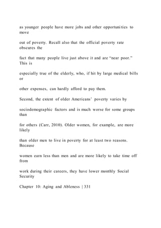 as younger people have more jobs and other opportuni ties to
move
out of poverty. Recall also that the official poverty rate
obscures the
fact that many people live just above it and are “near poor.”
This is
especially true of the elderly, who, if hit by large medical bills
or
other expenses, can hardly afford to pay them.
Second, the extent of older Americans’ poverty varies by
sociodemographic factors and is much worse for some groups
than
for others (Carr, 2010). Older women, for example, are more
likely
than older men to live in poverty for at least two reasons.
Because
women earn less than men and are more likely to take time off
from
work during their careers, they have lower monthly Social
Security
Chapter 10: Aging and Ableness | 331
 