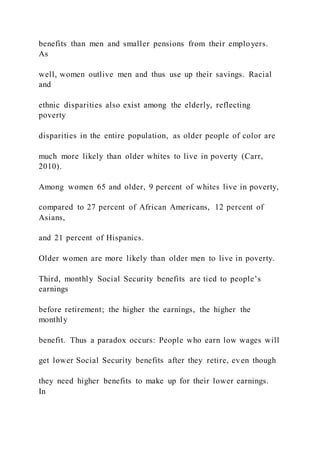 benefits than men and smaller pensions from their employers.
As
well, women outlive men and thus use up their savings. Racial
and
ethnic disparities also exist among the elderly, reflecting
poverty
disparities in the entire population, as older people of color are
much more likely than older whites to live in poverty (Carr,
2010).
Among women 65 and older, 9 percent of whites live in poverty,
compared to 27 percent of African Americans, 12 percent of
Asians,
and 21 percent of Hispanics.
Older women are more likely than older men to live in poverty.
Third, monthly Social Security benefits are tied to people’s
earnings
before retirement; the higher the earnings, the higher the
monthly
benefit. Thus a paradox occurs: People who earn low wages will
get lower Social Security benefits after they retire, even though
they need higher benefits to make up for their lower earnings.
In
 