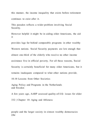 this manner, the income inequality that exists before retirement
continues to exist after it.
This paradox reflects a wider problem involving Social
Security.
However helpful it might be in aiding older Americans, the aid
it
provides lags far behind comparable programs in other wealthy
Western nations. Social Security payments are low enough that
almost one-third of the elderly who receive no other income
assistance live in official poverty. For all these reasons, Social
Security is certainly beneficial for many older Americans, but it
remains inadequate compared to what other nations provide.
10.10 Lessons from Other Societies
Aging Policy and Programs in the Netherlands
and Sweden
A few years ago, AARP assessed quality-of-life issues for older
332 | Chapter 10: Aging and Ableness
people and the larger society in sixteen wealthy democracies
(the
 