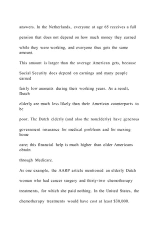 answers. In the Netherlands, everyone at age 65 receives a full
pension that does not depend on how much money they earned
while they were working, and everyone thus gets the same
amount.
This amount is larger than the average American gets, because
Social Security does depend on earnings and many people
earned
fairly low amounts during their working years. As a result,
Dutch
elderly are much less likely than their American counterparts to
be
poor. The Dutch elderly (and also the nonelderly) have generous
government insurance for medical problems and for nursing
home
care; this financial help is much higher than older Americans
obtain
through Medicare.
As one example, the AARP article mentioned an elderly Dutch
woman who had cancer surgery and thirty-two chemotherapy
treatments, for which she paid nothing. In the United States, the
chemotherapy treatments would have cost at least $30,000.
 
