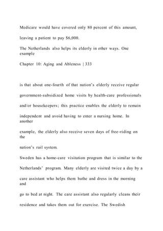 Medicare would have covered only 80 percent of this amount,
leaving a patient to pay $6,000.
The Netherlands also helps its elderly in other ways. One
example
Chapter 10: Aging and Ableness | 333
is that about one-fourth of that nation’s elderly receive regular
government-subsidized home visits by health-care professionals
and/or housekeepers; this practice enables the elderly to remain
independent and avoid having to enter a nursing home. In
another
example, the elderly also receive seven days of free-riding on
the
nation’s rail system.
Sweden has a home-care visitation program that is similar to the
Netherlands’ program. Many elderly are visited twice a day by a
care assistant who helps them bathe and dress in the morning
and
go to bed at night. The care assistant also regularly cleans their
residence and takes them out for exercise. The Swedish
 