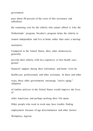 government
pays about 80 percent of the costs of this assistance and
subsidizes
the remaining cost for the elderly who cannot afford it. Like the
Netherlands’ program, Sweden’s program helps the elderly to
remain independent and live at home rather than enter a nursing
institution.
Compared to the United States, then, other democracies
generally
provide their elderly with less expensive or free health care,
greater
financial support during their retirement, and home visits by
health-care professionals and other assistants. In these and other
ways, these other governments encourage “active aging.”
Adoption
of similar policies in the United States would improve the lives
of
older Americans and perhaps prolong their life spans.
Older people who want to work may have trouble finding
employment because of age discrimination and other factors.
Workplace Ageism
 