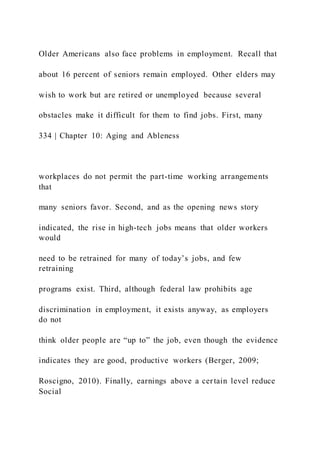 Older Americans also face problems in employment. Recall that
about 16 percent of seniors remain employed. Other elders may
wish to work but are retired or unemployed because several
obstacles make it difficult for them to find jobs. First, many
334 | Chapter 10: Aging and Ableness
workplaces do not permit the part-time working arrangements
that
many seniors favor. Second, and as the opening news story
indicated, the rise in high-tech jobs means that older workers
would
need to be retrained for many of today’s jobs, and few
retraining
programs exist. Third, although federal law prohibits age
discrimination in employment, it exists anyway, as employers
do not
think older people are “up to” the job, even though the evidence
indicates they are good, productive workers (Berger, 2009;
Roscigno, 2010). Finally, earnings above a certain level reduce
Social
 