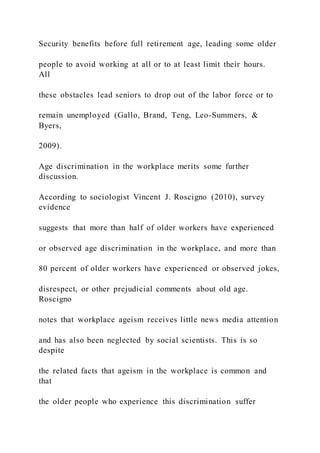 Security benefits before full retirement age, leading some older
people to avoid working at all or to at least limit their hours.
All
these obstacles lead seniors to drop out of the labor force or to
remain unemployed (Gallo, Brand, Teng, Leo-Summers, &
Byers,
2009).
Age discrimination in the workplace merits some further
discussion.
According to sociologist Vincent J. Roscigno (2010), survey
evidence
suggests that more than half of older workers have experienced
or observed age discrimination in the workplace, and more than
80 percent of older workers have experienced or observed jokes,
disrespect, or other prejudicial comments about old age.
Roscigno
notes that workplace ageism receives little news media attention
and has also been neglected by social scientists. This is so
despite
the related facts that ageism in the workplace is common and
that
the older people who experience this discrimination suffer
 