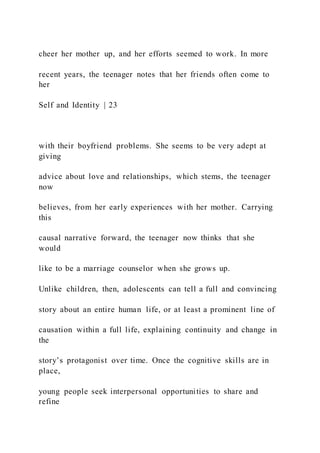 cheer her mother up, and her efforts seemed to work. In more
recent years, the teenager notes that her friends often come to
her
Self and Identity | 23
with their boyfriend problems. She seems to be very adept at
giving
advice about love and relationships, which stems, the teenager
now
believes, from her early experiences with her mother. Carrying
this
causal narrative forward, the teenager now thinks that she
would
like to be a marriage counselor when she grows up.
Unlike children, then, adolescents can tell a full and convincing
story about an entire human life, or at least a prominent line of
causation within a full life, explaining continuity and change in
the
story’s protagonist over time. Once the cognitive skills are in
place,
young people seek interpersonal opportunities to share and
refine
 