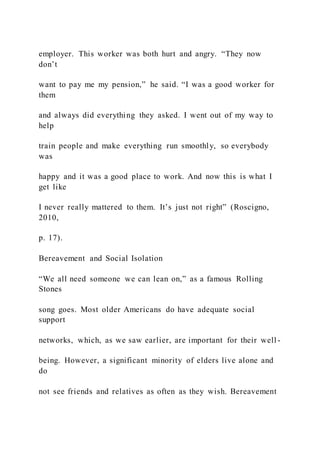 employer. This worker was both hurt and angry. “They now
don’t
want to pay me my pension,” he said. “I was a good worker for
them
and always did everything they asked. I went out of my way to
help
train people and make everything run smoothly, so everybody
was
happy and it was a good place to work. And now this is what I
get like
I never really mattered to them. It’s just not right” (Roscigno,
2010,
p. 17).
Bereavement and Social Isolation
“We all need someone we can lean on,” as a famous Rolling
Stones
song goes. Most older Americans do have adequate social
support
networks, which, as we saw earlier, are important for their well -
being. However, a significant minority of elders live alone and
do
not see friends and relatives as often as they wish. Bereavement
 