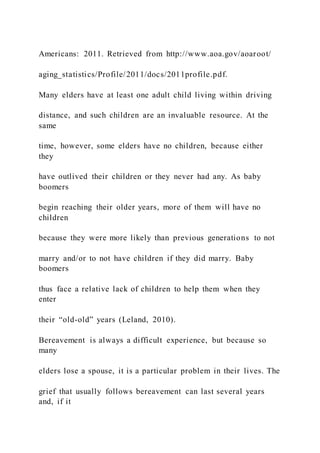 Americans: 2011. Retrieved from http://www.aoa.gov/aoaroot/
aging_statistics/Profile/2011/docs/2011profile.pdf.
Many elders have at least one adult child living within driving
distance, and such children are an invaluable resource. At the
same
time, however, some elders have no children, because either
they
have outlived their children or they never had any. As baby
boomers
begin reaching their older years, more of them will have no
children
because they were more likely than previous generations to not
marry and/or to not have children if they did marry. Baby
boomers
thus face a relative lack of children to help them when they
enter
their “old-old” years (Leland, 2010).
Bereavement is always a difficult experience, but because so
many
elders lose a spouse, it is a particular problem in their lives. The
grief that usually follows bereavement can last several years
and, if it
 