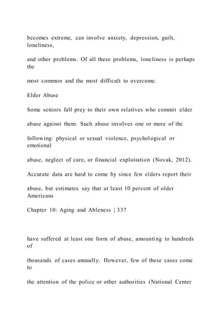 becomes extreme, can involve anxiety, depression, guilt,
loneliness,
and other problems. Of all these problems, loneliness is perhaps
the
most common and the most difficult to overcome.
Elder Abuse
Some seniors fall prey to their own relatives who commit elder
abuse against them. Such abuse involves one or more of the
following: physical or sexual violence, psychological or
emotional
abuse, neglect of care, or financial exploitation (Novak, 2012).
Accurate data are hard to come by since few elders report their
abuse, but estimates say that at least 10 percent of older
Americans
Chapter 10: Aging and Ableness | 337
have suffered at least one form of abuse, amounting to hundreds
of
thousands of cases annually. However, few of these cases come
to
the attention of the police or other authorities (National Center
 