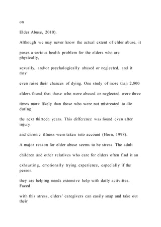 on
Elder Abuse, 2010).
Although we may never know the actual extent of elder abuse, it
poses a serious health problem for the elders who are
physically,
sexually, and/or psychologically abused or neglected, and it
may
even raise their chances of dying. One study of more than 2,800
elders found that those who were abused or neglected were three
times more likely than those who were not mistreated to die
during
the next thirteen years. This difference was found even after
injury
and chronic illness were taken into account (Horn, 1998).
A major reason for elder abuse seems to be stress. The adult
children and other relatives who care for elders often find it an
exhausting, emotionally trying experience, especially if the
person
they are helping needs extensive help with daily activities.
Faced
with this stress, elders’ caregivers can easily snap and take out
their
 