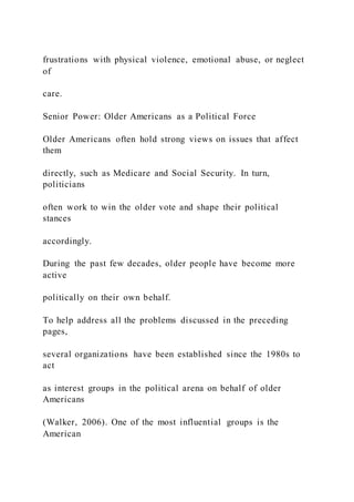 frustrations with physical violence, emotional abuse, or neglect
of
care.
Senior Power: Older Americans as a Political Force
Older Americans often hold strong views on issues that affect
them
directly, such as Medicare and Social Security. In turn,
politicians
often work to win the older vote and shape their political
stances
accordingly.
During the past few decades, older people have become more
active
politically on their own behalf.
To help address all the problems discussed in the preceding
pages,
several organizations have been established since the 1980s to
act
as interest groups in the political arena on behalf of older
Americans
(Walker, 2006). One of the most influential groups is the
American
 
