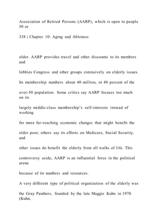 Association of Retired Persons (AARP), which is open to people
50 or
338 | Chapter 10: Aging and Ableness
older. AARP provides travel and other discounts to its members
and
lobbies Congress and other groups extensively on elderly issues.
Its membership numbers about 40 million, or 40 percent of the
over-50 population. Some critics say AARP focuses too much
on its
largely middle-class membership’s self-interests instead of
working
for more far-reaching economic changes that might benefit the
older poor; others say its efforts on Medicare, Social Security,
and
other issues do benefit the elderly from all walks of life. This
controversy aside, AARP is an influential force in the political
arena
because of its numbers and resources.
A very different type of political organization of the elderly was
the Gray Panthers, founded by the late Maggie Kuhn in 1970
(Kuhn,
 