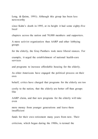 Long, & Quinn, 1991). Although this group has been less
newsworthy
since Kuhn’s death in 1995, at its height it had some eighty-five
local
chapters across the nation and 70,000 members and supporters.
A more activist organization than AARP and other lobbying
groups
for the elderly, the Gray Panthers took more liberal stances. For
example, it urged the establishment of national health-care
services
and programs to increase affordable housing for the elderly.
As older Americans have engaged the political process on their
own
behalf, critics have charged that programs for the elderly are too
costly to the nation, that the elderly are better off than groups
like
AARP claim, and that new programs for the elderly will take
even
more money from younger generations and leave them
insufficient
funds for their own retirement many years from now. Their
criticism, which began during the 1980s, is termed the
 