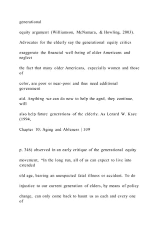 generational
equity argument (Williamson, McNamara, & Howling, 2003).
Advocates for the elderly say the generational equity critics
exaggerate the financial well-being of older Americans and
neglect
the fact that many older Americans, especially women and those
of
color, are poor or near-poor and thus need additional
government
aid. Anything we can do now to help the aged, they continue,
will
also help future generations of the elderly. As Lenard W. Kaye
(1994,
Chapter 10: Aging and Ableness | 339
p. 346) observed in an early critique of the generational equity
movement, “In the long run, all of us can expect to live into
extended
old age, barring an unexpected fatal illness or accident. To do
injustice to our current generation of elders, by means of policy
change, can only come back to haunt us as each and every one
of
 