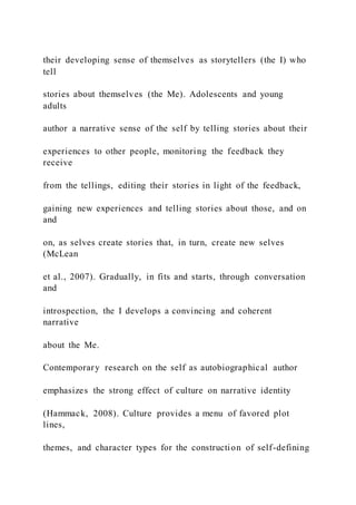 their developing sense of themselves as storytellers (the I) who
tell
stories about themselves (the Me). Adolescents and young
adults
author a narrative sense of the self by telling stories about their
experiences to other people, monitoring the feedback they
receive
from the tellings, editing their stories in light of the feedback,
gaining new experiences and telling stories about those, and on
and
on, as selves create stories that, in turn, create new selves
(McLean
et al., 2007). Gradually, in fits and starts, through conversation
and
introspection, the I develops a convincing and coherent
narrative
about the Me.
Contemporary research on the self as autobiographical author
emphasizes the strong effect of culture on narrative identity
(Hammack, 2008). Culture provides a menu of favored plot
lines,
themes, and character types for the construction of self-defining
 