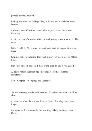 people needed moved.”
Led by the dean of college life, a dozen or so students went
house-
to-house on a Cranford street that experienced the worst
flooding
to aid the town’s senior citizens and younger ones as well. The
dean
later recalled, “Everyone we met was just so happy to see us
there
helping out. Sometimes they had plenty of work for us. Other
times,
they just smiled and said they were glad to know we cared.”
A news report summarized the impact of the students’
assistance:
340 | Chapter 10: Aging and Ableness
“In the coming weeks and months, Cranford residents will be
able
to recover what their town lost to Irene. But they may never
forget
the damage Irene caused, nor are they likely to forget how
Union
 