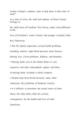 County College’s students came to help them in their time of
need.”
At a time of crisis, the staff and students of Union County
College in
the small town of Cranford, New Jersey, made a big difference
in the
lives of Cranford’s senior citizens and younger residents alike.
Key Takeaways
• The US elderly experience several health problems,
including arthritis, high blood pressure, heart disease,
hearing loss, vision problems, diabetes, and dementia.
• Nursing home care in the United States is very
expensive and often substandard; neglect and abuse
of nursing home residents is fairly common.
• Despite help from Social Security, many older
Americans face problems of financial security.
• It is difficult to determine the actual extent of elder
abuse, but elder abuse often has serious
consequences for the health and lives of older
Americans.
 