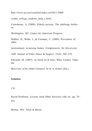 http://www.nj.com/cranford/index.ssf/2011/2008/
county_college_students_help_c.html.
Crawthorne, A. (2008). Elderly poverty: The challenge before
us.
Washington, DC: Center for American Progress.
DeHart, D., Webb, J., & Cornman, C. (2009). Prevention of
elder
mistreatment in nursing homes: Competencies for direct-care
staff. Journal of Elder Abuse & Neglect, 21(4), 360–378.
Edwards, M. (2007). As Good As It Gets: What Country Takes
the
Best Care of Its Older Citizens? In D. S. Eitzen (Ed.),
Solution
s to
Social Problems: Lessons from Other Societies (4th ed., pp. 76–
85).
Boston, MA: Allyn & Bacon.
 