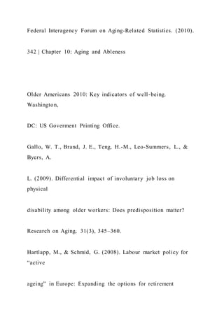 Federal Interagency Forum on Aging-Related Statistics. (2010).
342 | Chapter 10: Aging and Ableness
Older Americans 2010: Key indicators of well-being.
Washington,
DC: US Goverment Printing Office.
Gallo, W. T., Brand, J. E., Teng, H.-M., Leo-Summers, L., &
Byers, A.
L. (2009). Differential impact of involuntary job loss on
physical
disability among older workers: Does predisposition matter?
Research on Aging, 31(3), 345–360.
Hartlapp, M., & Schmid, G. (2008). Labour market policy for
“active
ageing” in Europe: Expanding the options for retirement
 