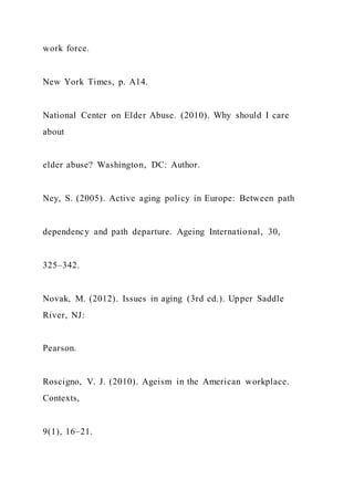 work force.
New York Times, p. A14.
National Center on Elder Abuse. (2010). Why should I care
about
elder abuse? Washington, DC: Author.
Ney, S. (2005). Active aging policy in Europe: Between path
dependency and path departure. Ageing International, 30,
325–342.
Novak, M. (2012). Issues in aging (3rd ed.). Upper Saddle
River, NJ:
Pearson.
Roscigno, V. J. (2010). Ageism in the American workplace.
Contexts,
9(1), 16–21.
 