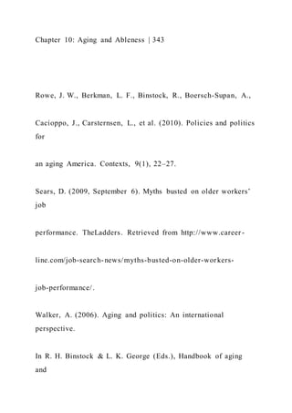 Chapter 10: Aging and Ableness | 343
Rowe, J. W., Berkman, L. F., Binstock, R., Boersch-Supan, A.,
Cacioppo, J., Carsternsen, L., et al. (2010). Policies and politics
for
an aging America. Contexts, 9(1), 22–27.
Sears, D. (2009, September 6). Myths busted on older workers’
job
performance. TheLadders. Retrieved from http://www.career -
line.com/job-search-news/myths-busted-on-older-workers-
job-performance/.
Walker, A. (2006). Aging and politics: An international
perspective.
In R. H. Binstock & L. K. George (Eds.), Handbook of aging
and
 