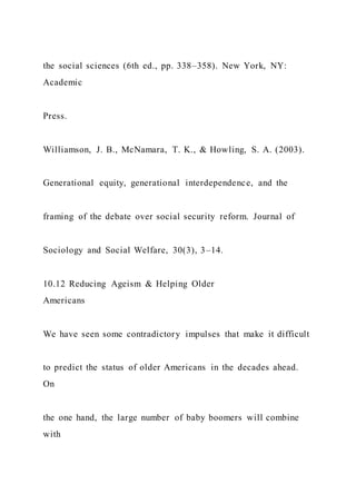 the social sciences (6th ed., pp. 338–358). New York, NY:
Academic
Press.
Williamson, J. B., McNamara, T. K., & Howling, S. A. (2003).
Generational equity, generational interdependence, and the
framing of the debate over social security reform. Journal of
Sociology and Social Welfare, 30(3), 3–14.
10.12 Reducing Ageism & Helping Older
Americans
We have seen some contradictory impulses that make it difficult
to predict the status of older Americans in the decades ahead.
On
the one hand, the large number of baby boomers will combine
with
 
