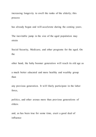 increasing longevity to swell the ranks of the elderly; this
process
has already begun and will accelerate during the coming years.
The inevitable jump in the size of the aged population may
strain
Social Security, Medicare, and other programs for the aged. On
the
other hand, the baby boomer generation will reach its old age as
a much better educated and more healthy and wealthy group
than
any previous generation. It will likely participate in the labor
force,
politics, and other arenas more than previous generations of
elders
and, as has been true for some time, exert a good deal of
influence
 