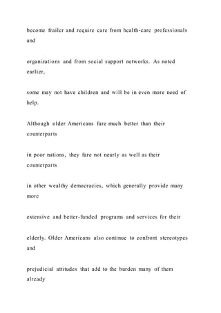 become frailer and require care from health-care professionals
and
organizations and from social support networks. As noted
earlier,
some may not have children and will be in even more need of
help.
Although older Americans fare much better than their
counterparts
in poor nations, they fare not nearly as well as their
counterparts
in other wealthy democracies, which generally provide many
more
extensive and better-funded programs and services for their
elderly. Older Americans also continue to confront stereotypes
and
prejudicial attitudes that add to the burden many of them
already
 