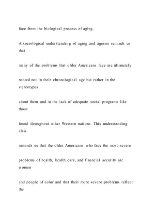face from the biological process of aging.
A sociological understanding of aging and ageism reminds us
that
many of the problems that older Americans face are ultimately
rooted not in their chronological age but rather in the
stereotypes
about them and in the lack of adequate social programs like
those
found throughout other Western nations. This understanding
also
reminds us that the older Americans who face the most severe
problems of health, health care, and financial security are
women
and people of color and that their more severe problems reflect
the
 