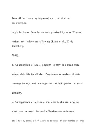 Possibilities involving improved social services and
programming
might be drawn from the example provided by other Western
nations and include the following (Rowe et al., 2010;
Uhlenberg,
2009):
1. An expansion of Social Security to provide a much more
comfortable life for all older Americans, regardless of their
earnings history, and thus regardless of their gender and race/
ethnicity.
2. An expansion of Medicare and other health aid for ol der
Americans to match the level of health-care assistance
provided by many other Western nations. In one particular area
 