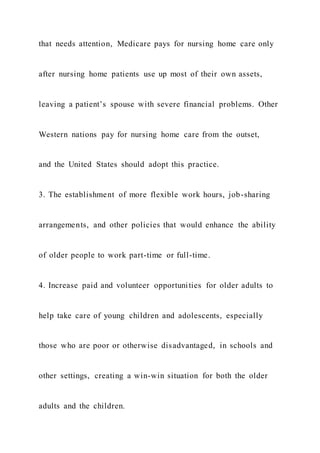 that needs attention, Medicare pays for nursing home care only
after nursing home patients use up most of their own assets,
leaving a patient’s spouse with severe financial problems. Other
Western nations pay for nursing home care from the outset,
and the United States should adopt this practice.
3. The establishment of more flexible work hours, job-sharing
arrangements, and other policies that would enhance the ability
of older people to work part-time or full-time.
4. Increase paid and volunteer opportunities for older adults to
help take care of young children and adolescents, especially
those who are poor or otherwise disadvantaged, in schools and
other settings, creating a win-win situation for both the older
adults and the children.
 