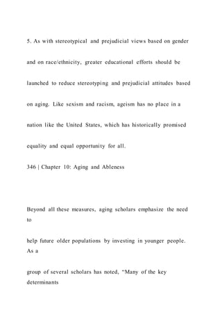 5. As with stereotypical and prejudicial views based on gender
and on race/ethnicity, greater educational efforts should be
launched to reduce stereotyping and prejudicial attitudes based
on aging. Like sexism and racism, ageism has no place in a
nation like the United States, which has historically promised
equality and equal opportunity for all.
346 | Chapter 10: Aging and Ableness
Beyond all these measures, aging scholars emphasize the need
to
help future older populations by investing in younger people.
As a
group of several scholars has noted, “Many of the key
determinants
 