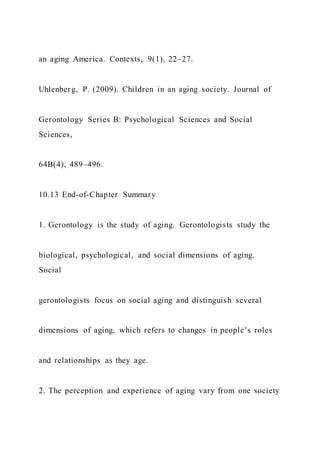 an aging America. Contexts, 9(1), 22–27.
Uhlenberg, P. (2009). Children in an aging society. Journal of
Gerontology Series B: Psychological Sciences and Social
Sciences,
64B(4), 489–496.
10.13 End-of-Chapter Summary
1. Gerontology is the study of aging. Gerontologists study the
biological, psychological, and social dimensions of aging.
Social
gerontologists focus on social aging and distinguish several
dimensions of aging, which refers to changes in people’s roles
and relationships as they age.
2. The perception and experience of aging vary from one society
 