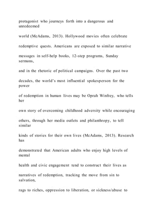 protagonist who journeys forth into a dangerous and
unredeemed
world (McAdams, 2013). Hollywood movies often celebrate
redemptive quests. Americans are exposed to similar narrative
messages in self-help books, 12-step programs, Sunday
sermons,
and in the rhetoric of political campaigns. Over the past two
decades, the world’s most influential spokesperson for the
power
of redemption in human lives may be Oprah Winfrey, who tells
her
own story of overcoming childhood adversity while encouraging
others, through her media outlets and philanthropy, to tell
similar
kinds of stories for their own lives (McAdams, 2013). Research
has
demonstrated that American adults who enjoy high levels of
mental
health and civic engagement tend to construct their lives as
narratives of redemption, tracking the move from sin to
salvation,
rags to riches, oppression to liberation, or sickness/abuse to
 