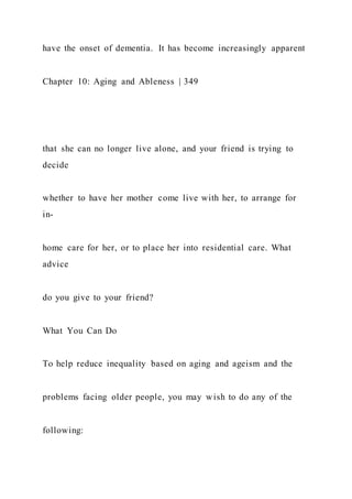 have the onset of dementia. It has become increasingly apparent
Chapter 10: Aging and Ableness | 349
that she can no longer live alone, and your friend is trying to
decide
whether to have her mother come live with her, to arrange for
in-
home care for her, or to place her into residential care. What
advice
do you give to your friend?
What You Can Do
To help reduce inequality based on aging and ageism and the
problems facing older people, you may wish to do any of the
following:
 