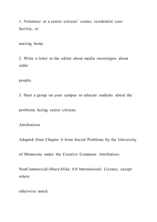 1. Volunteer at a senior citizens’ center, residential care
facility, or
nursing home.
2. Write a letter to the editor about media stereotypes about
older
people.
3. Start a group on your campus to educate students about the
problems facing senior citizens.
Attributions
Adapted from Chapter 6 from Social Problems by the University
of Minnesota under the Creative Commons Attribution-
NonCommercial-ShareAlike 4.0 International License, except
where
otherwise noted.
 