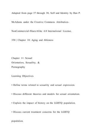 Adapted from page 37 through 38, Self and Identity by Dan P.
McAdams under the Creative Commons Attribution-
NonCommercial-ShareAlike 4.0 International License.
350 | Chapter 10: Aging and Ableness
Chapter 11: Sexual
Orientation, Sexuality, &
Pornography
Learning Objectives
• Define terms related to sexuality and sexual expression.
• Discuss different theories and models for sexual orientation.
• Explain the impact of history on the LGBTQ population.
• Discuss current treatment concerns for the LGBTQ
population.
 