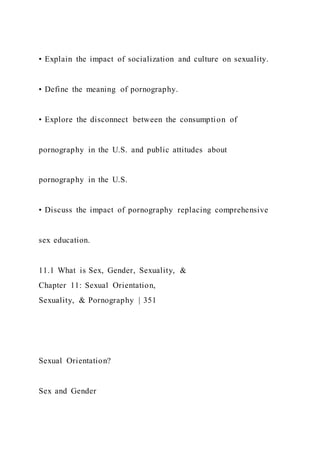 • Explain the impact of socialization and culture on sexuality.
• Define the meaning of pornography.
• Explore the disconnect between the consumption of
pornography in the U.S. and public attitudes about
pornography in the U.S.
• Discuss the impact of pornography replacing comprehensive
sex education.
11.1 What is Sex, Gender, Sexuality, &
Chapter 11: Sexual Orientation,
Sexuality, & Pornography | 351
Sexual Orientation?
Sex and Gender
 