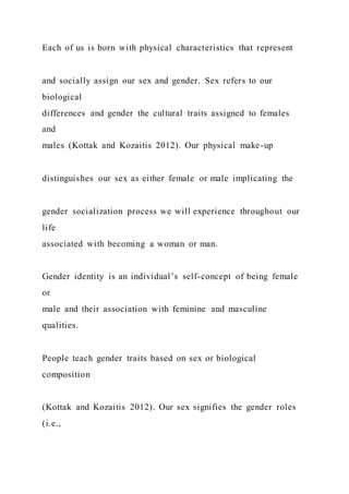 Each of us is born with physical characteristics that represent
and socially assign our sex and gender. Sex refers to our
biological
differences and gender the cultural traits assigned to females
and
males (Kottak and Kozaitis 2012). Our physical make-up
distinguishes our sex as either female or male implicating the
gender socialization process we will experience throughout our
life
associated with becoming a woman or man.
Gender identity is an individual’s self-concept of being female
or
male and their association with feminine and masculine
qualities.
People teach gender traits based on sex or biological
composition
(Kottak and Kozaitis 2012). Our sex signifies the gender roles
(i.e.,
 