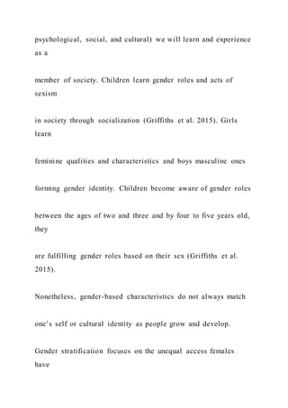 psychological, social, and cultural) we will learn and experience
as a
member of society. Children learn gender roles and acts of
sexism
in society through socialization (Griffiths et al. 2015). Girls
learn
feminine qualities and characteristics and boys masculine ones
forming gender identity. Children become aware of gender roles
between the ages of two and three and by four to five years old,
they
are fulfilling gender roles based on their sex (Griffiths et al.
2015).
Nonetheless, gender-based characteristics do not always match
one’s self or cultural identity as people grow and develop.
Gender stratification focuses on the unequal access females
have
 
