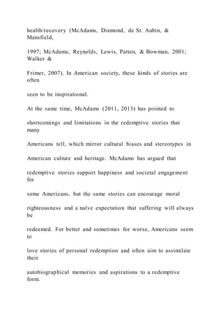 health/recovery (McAdams, Diamond, de St. Aubin, &
Mansfield,
1997; McAdams, Reynolds, Lewis, Patten, & Bowman, 2001;
Walker &
Frimer, 2007). In American society, these kinds of stories are
often
seen to be inspirational.
At the same time, McAdams (2011, 2013) has pointed to
shortcomings and limitations in the redemptive stories that
many
Americans tell, which mirror cultural biases and stereotypes in
American culture and heritage. McAdams has argued that
redemptive stories support happiness and societal engagement
for
some Americans, but the same stories can encourage moral
righteousness and a naïve expectation that suffering will always
be
redeemed. For better and sometimes for worse, Americans seem
to
love stories of personal redemption and often aim to assimilate
their
autobiographical memories and aspirations to a redemptive
form.
 
